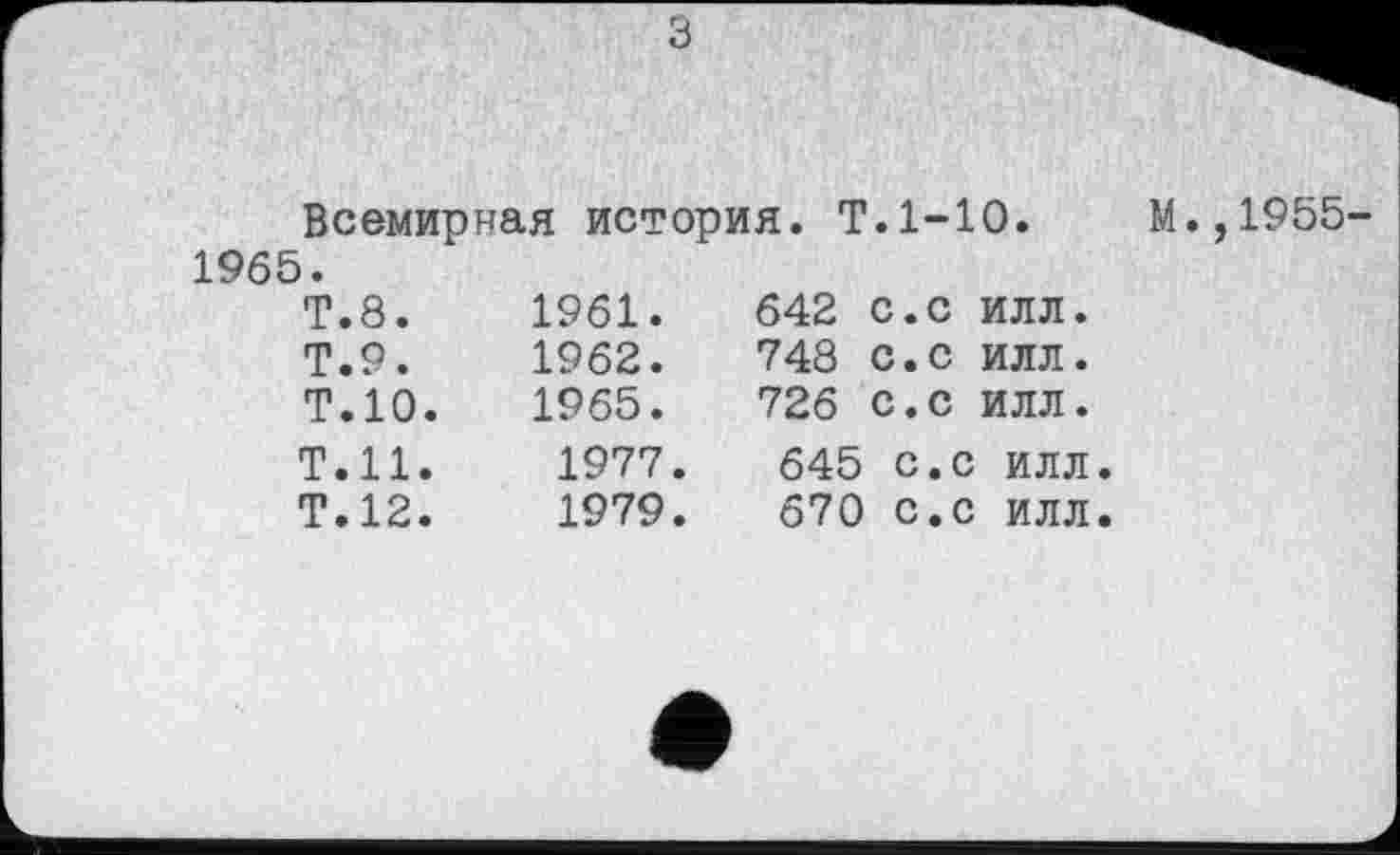 ﻿	
Всемирная история. Т.1-10.	М.,1955-
1965.
Т.8. Т.9. Т.10. Т.Н.	1961.	642	с.с	илл. 1962.	748	с.с	илл. 1965.	726	с.с	илл. 1977.	645 с.с илл.
Т.12.	1979.	670 с.с илл.